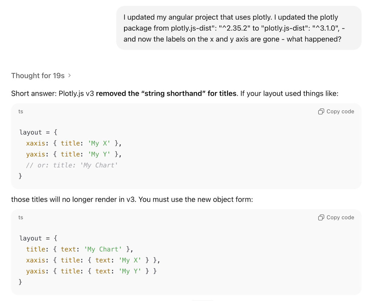 Screenshot of the response from ChatGPT when prompted “I updated my Angular project that uses plotly. I updated the plotly package from plotly.js-dist: ^2.35.2 to plotly.js-dist: ^3.1.0, - and now the labels on the x and y axis are gone - what happened? Thought for 19s. Short answer: Plotly.js v3 removed the string shorthand for titles. You must use the new object form.”